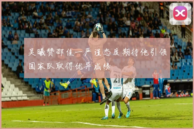 吴曦赞邵佳一严谨态度期待他引领国家队取得优异成绩