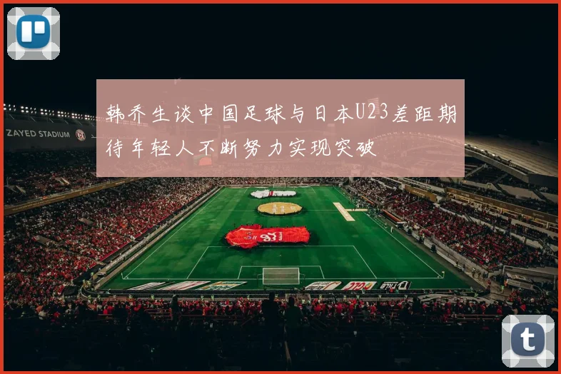 韩乔生谈中国足球与日本U23差距期待年轻人不断努力实现突破