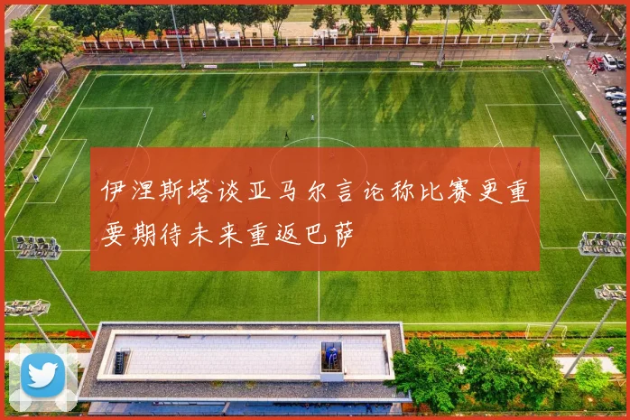伊涅斯塔谈亚马尔言论称比赛更重要期待未来重返巴萨