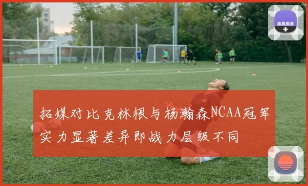 拓媒对比克林根与杨瀚森NCAA冠军实力显著差异即战力层级不同