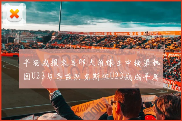半场战报朱马耶夫角球击中横梁韩国U23与乌兹别克斯坦U23战成平局