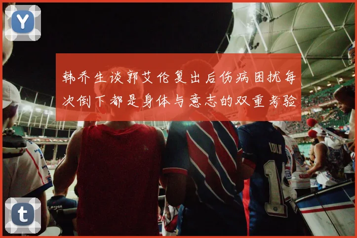 韩乔生谈郭艾伦复出后伤病困扰每次倒下都是身体与意志的双重考验