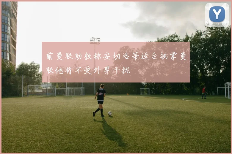 前曼联助教称安切洛蒂适合执掌曼联他将不受外界干扰