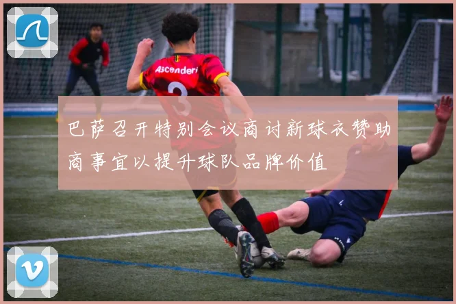 巴萨召开特别会议商讨新球衣赞助商事宜以提升球队品牌价值