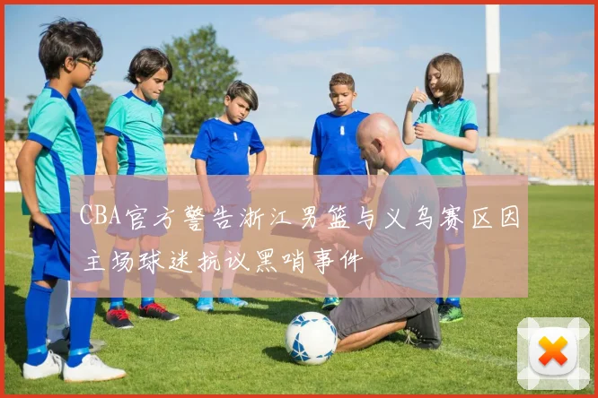 CBA官方警告浙江男篮与义乌赛区因主场球迷抗议黑哨事件