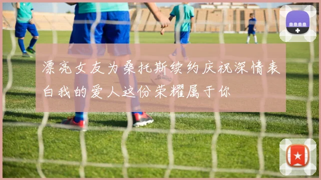 漂亮女友为桑托斯续约庆祝深情表白我的爱人这份荣耀属于你