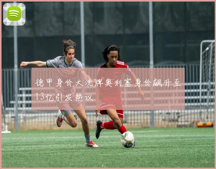 德甲身价大洗牌奥利塞身价飙升至13亿引发热议