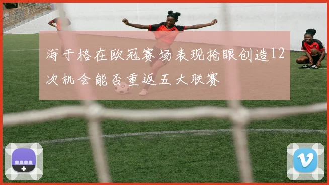 海于格在欧冠赛场表现抢眼创造12次机会能否重返五大联赛