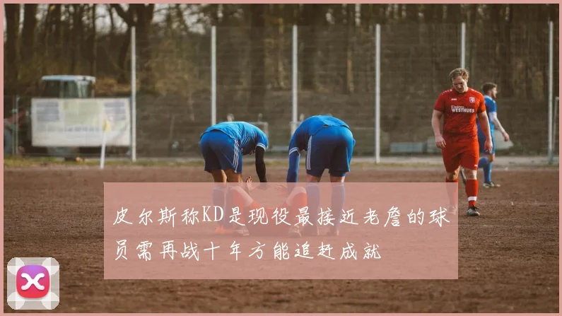 皮尔斯称KD是现役最接近老詹的球员需再战十年方能追赶成就