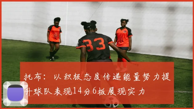 托布：以积极态度传递能量努力提升球队表现14分6板展现实力