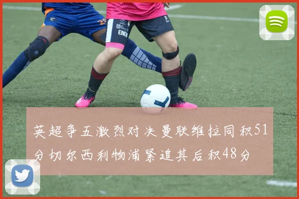 英超争五激烈对决曼联维拉同积51分切尔西利物浦紧追其后积48分