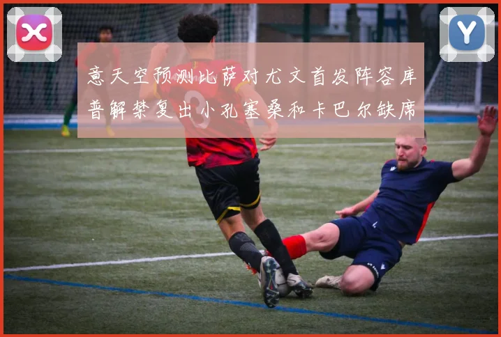 意天空预测比萨对尤文首发阵容库普解禁复出小孔塞桑和卡巴尔缺席