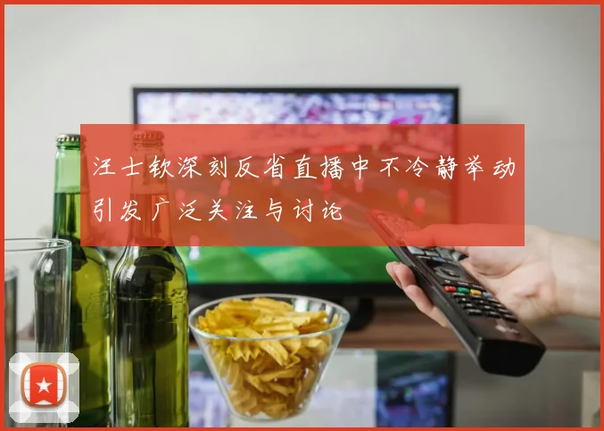 汪士钦深刻反省直播中不冷静举动引发广泛关注与讨论