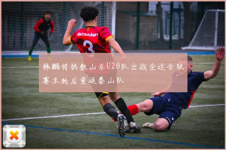 韩鹏将执教山东U20队出战全运会联赛末轮后重返泰山队