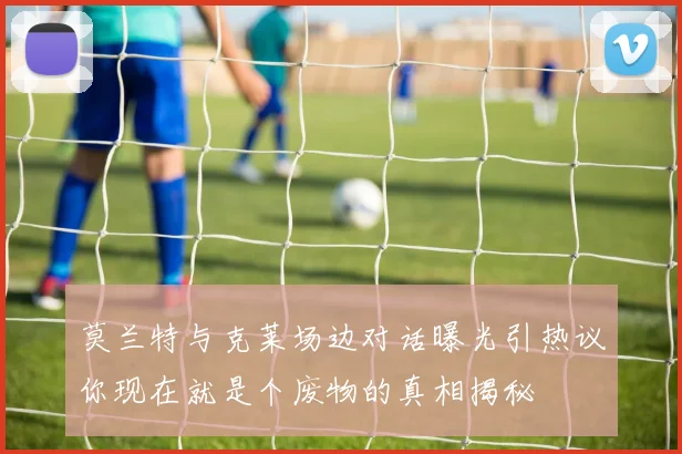 莫兰特与克莱场边对话曝光引热议你现在就是个废物的真相揭秘