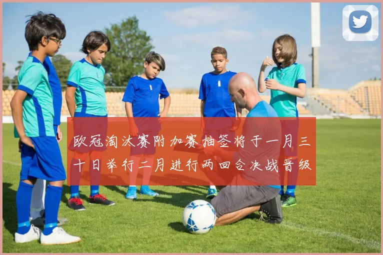 欧冠淘汰赛附加赛抽签将于一月三十日举行二月进行两回合决战晋级十六强