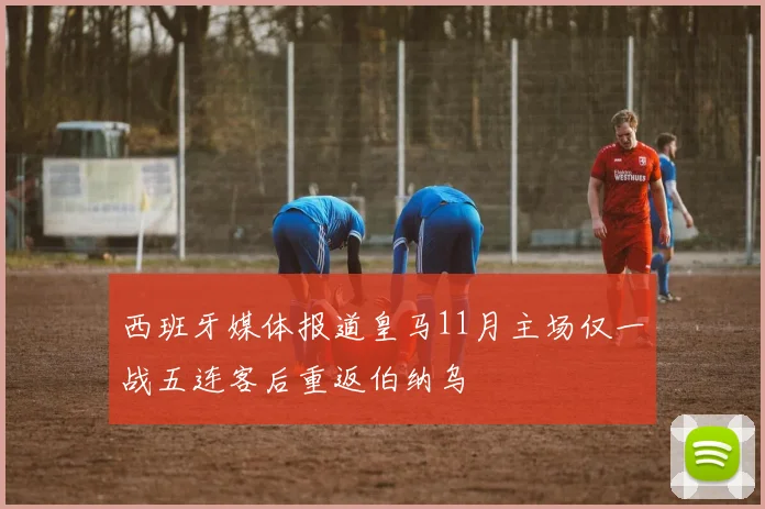 西班牙媒体报道皇马11月主场仅一战五连客后重返伯纳乌