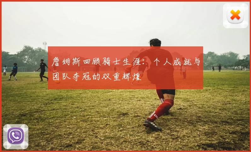 詹姆斯回顾骑士生涯：个人成就与团队夺冠的双重辉煌