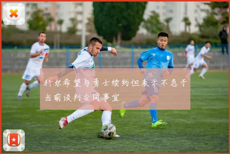 科尔希望与勇士续约但表示不急于当前谈判合同事宜