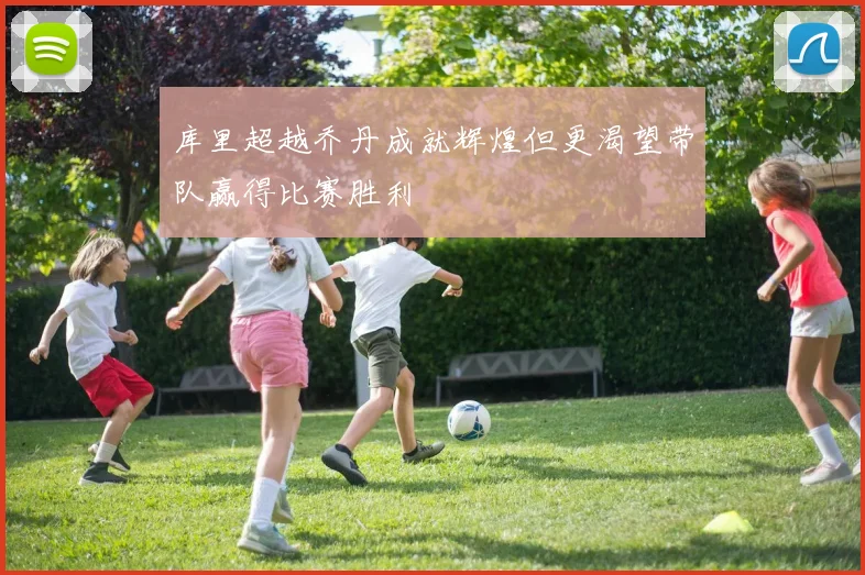 库里超越乔丹成就辉煌但更渴望带队赢得比赛胜利