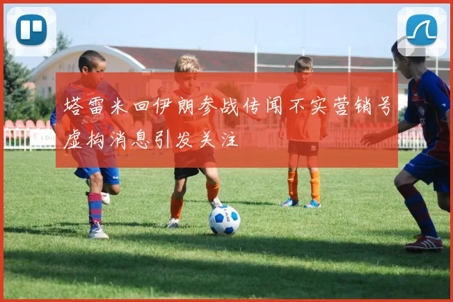 塔雷米回伊朗参战传闻不实营销号虚构消息引发关注