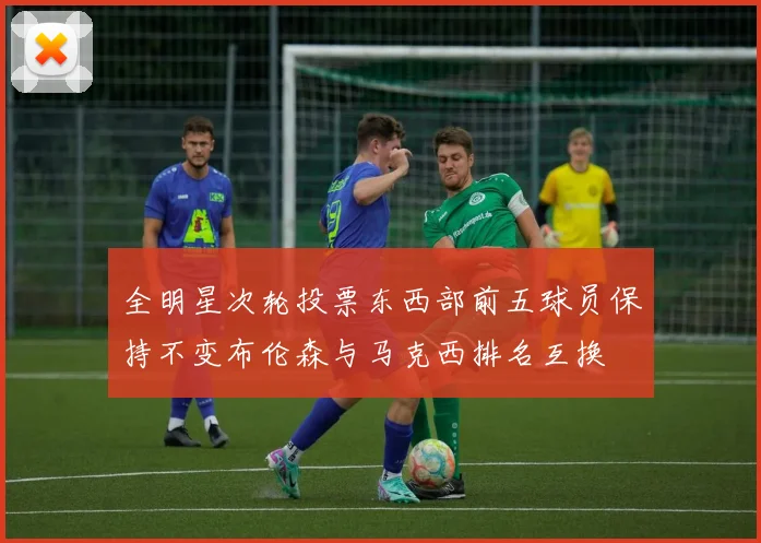 全明星次轮投票东西部前五球员保持不变布伦森与马克西排名互换