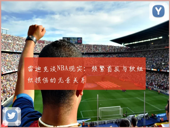 雷迪克谈NBA现实：频繁首发与软组织损伤的无奈关系