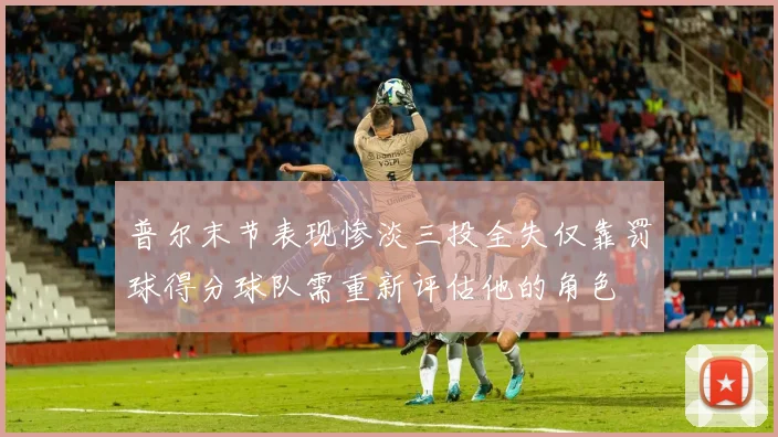 普尔末节表现惨淡三投全失仅靠罚球得分球队需重新评估他的角色