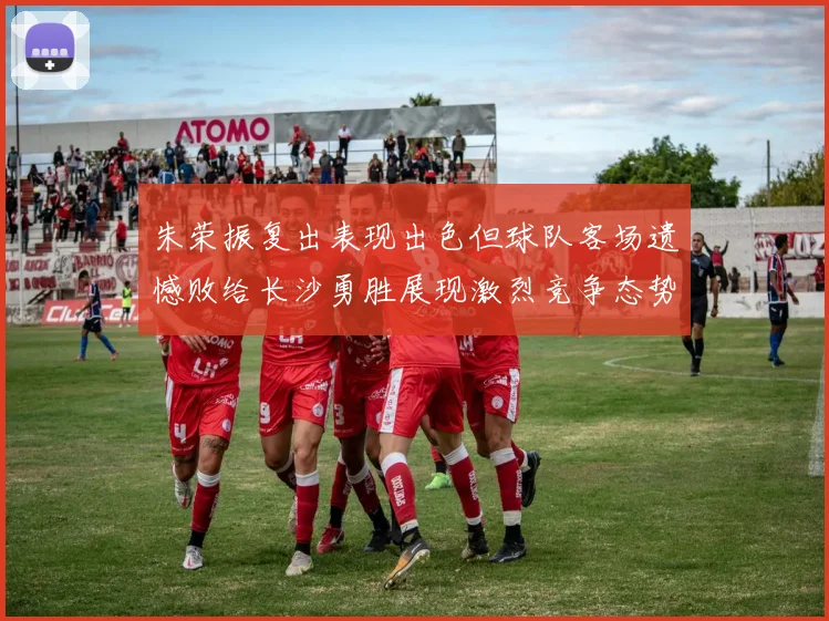 朱荣振复出表现出色但球队客场遗憾败给长沙勇胜展现激烈竞争态势