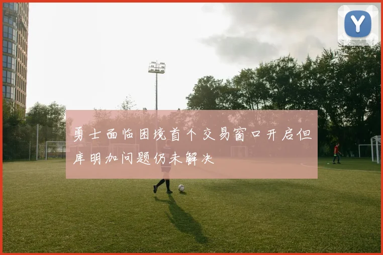 勇士面临困境首个交易窗口开启但库明加问题仍未解决