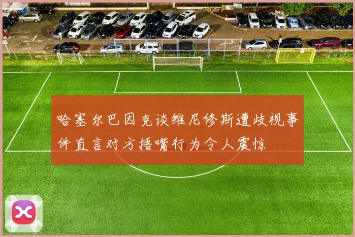 哈塞尔巴因克谈维尼修斯遭歧视事件直言对方捂嘴行为令人震惊