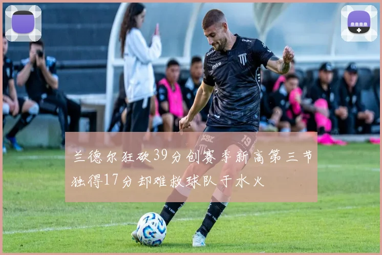 兰德尔狂砍39分创赛季新高第三节独得17分却难救球队于水火