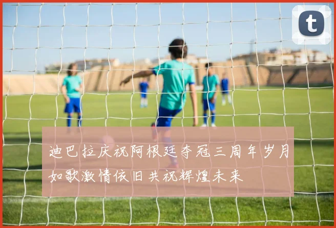 迪巴拉庆祝阿根廷夺冠三周年岁月如歌激情依旧共祝辉煌未来