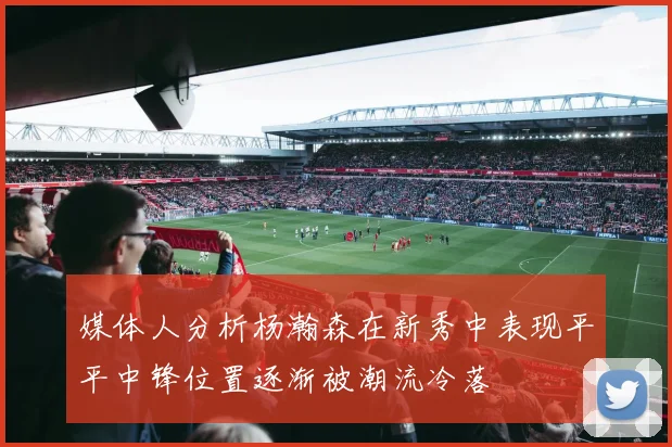 媒体人分析杨瀚森在新秀中表现平平中锋位置逐渐被潮流冷落