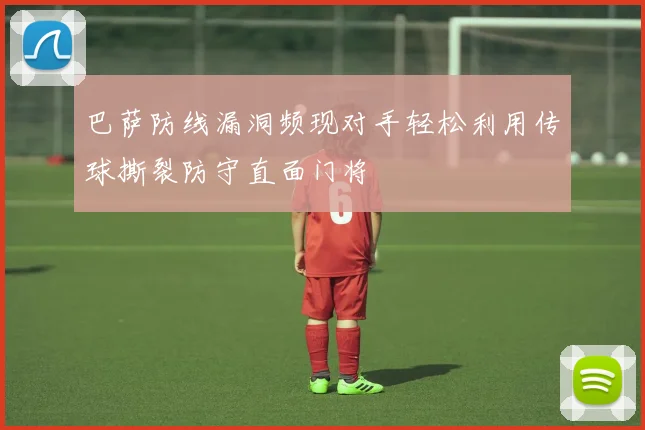 巴萨防线漏洞频现对手轻松利用传球撕裂防守直面门将