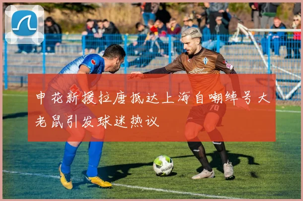 申花新援拉唐抵达上海自嘲绰号大老鼠引发球迷热议