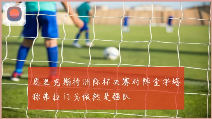 恩里克期待洲际杯决赛对阵金字塔称弗拉门戈依然是强队